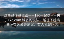 这事越传越离谱——17c一起草——关于17c.com 域名的说法，越往下越离谱…有人说是测试，有人说是回滚