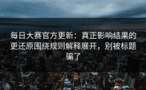 每日大赛官方更新：真正影响结果的更还原围绕规则解释展开，别被标题骗了
