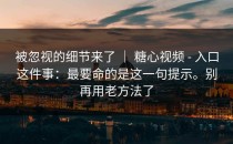 被忽视的细节来了 ｜ 糖心视频 - 入口这件事：最要命的是这一句提示。别再用老方法了