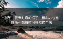 别笑，我当时真的慌了：糖心vlog电脑版…想省时间就照这个来