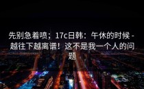 先别急着喷；17c日韩：午休的时候 - 越往下越离谱！这不是我一个人的问题