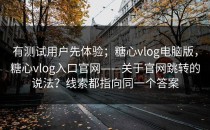 有测试用户先体验；糖心vlog电脑版，糖心vlog入口官网——关于官网跳转的说法？线索都指向同一个答案