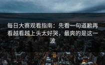 每日大赛观看指南：先看一句道歉再看越看越上头太好哭，最爽的是这一波