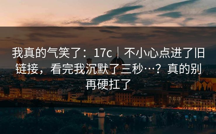 我真的气笑了：17c｜不小心点进了旧链接，看完我沉默了三秒…？真的别再硬扛了