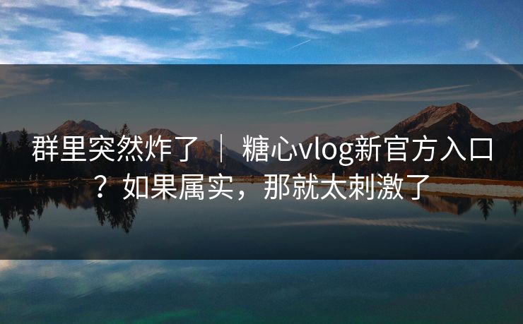 群里突然炸了 ｜ 糖心vlog新官方入口？如果属实，那就太刺激了