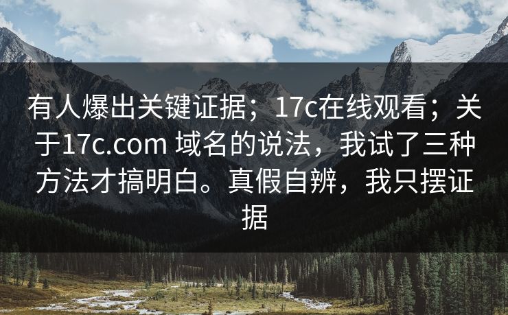 有人爆出关键证据；17c在线观看；关于17c.com 域名的说法，我试了三种方法才搞明白。真假自辨，我只摆证据  第1张