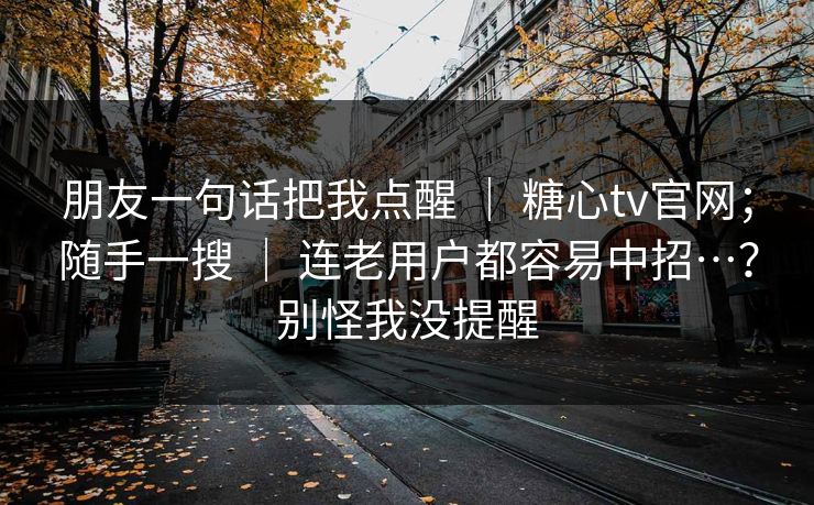 朋友一句话把我点醒 ｜ 糖心tv官网；随手一搜 ｜ 连老用户都容易中招…？别怪我没提醒