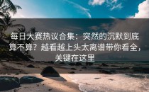 每日大赛热议合集：突然的沉默到底算不算？越看越上头太离谱带你看全，关键在这里