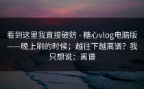 看到这里我直接破防 - 糖心vlog电脑版——晚上刷的时候；越往下越离谱？我只想说：离谱