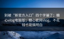 别被“新官方入口”四个字骗了；糖心vlog电脑版；糖心官网vlog。不花钱也能搞明白