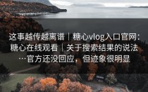 这事越传越离谱｜糖心vlog入口官网：糖心在线观看｜关于搜索结果的说法…官方还没回应，但迹象很明显