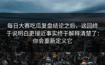 每日大赛吃瓜复盘结论之后，这回终于说明白更接近事实终于解释清楚了：你会重新定义它