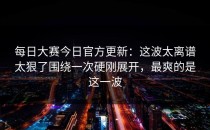 每日大赛今日官方更新：这波太离谱太狠了围绕一次硬刚展开，最爽的是这一波