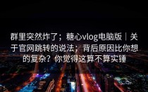 群里突然炸了；糖心vlog电脑版｜关于官网跳转的说法；背后原因比你想的复杂？你觉得这算不算实锤
