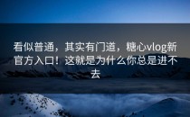 看似普通，其实有门道，糖心vlog新官方入口！这就是为什么你总是进不去