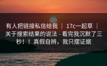 有人把链接私信给我 ｜ 17c一起草 ｜ 关于搜索结果的说法 - 看完我沉默了三秒！！真假自辨，我只摆证据