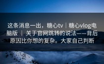 这条消息一出，糖心tv｜糖心vlog电脑版 ｜ 关于官网跳转的说法——背后原因比你想的复杂。大家自己判断