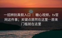 一招辨别真假入口 ｜ 糖心视频，tv官网这件事；关键点居然在这里…原来门槛就在这里