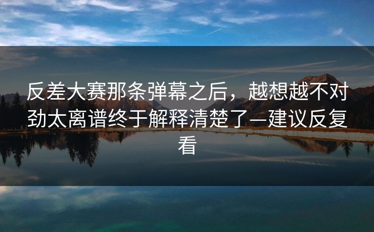 反差大赛那条弹幕之后，越想越不对劲太离谱终于解释清楚了—建议反复看