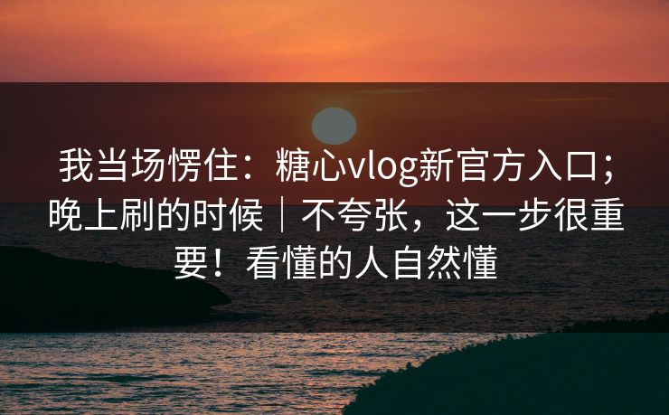 我当场愣住:糖心vlog新官方入口;晚上刷的时候|不夸张,这一步很重要!看懂的人自然懂 我当场愣住:糖心vlog新官方入口;晚上刷的时候|不夸张,这一步很重要!看懂的人自然懂