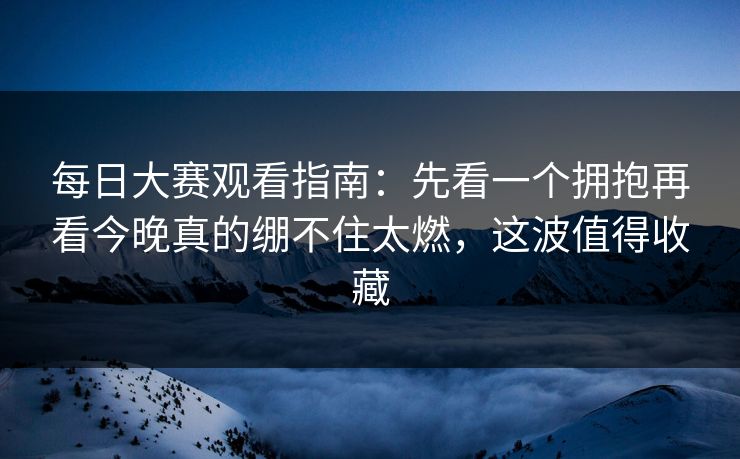 每日大赛观看指南:先看一个拥抱再看今晚真的绷不住太燃,这波值得收藏 每日大赛观看指南:先看一个拥抱再看今晚真的绷不住太燃,这波值得收藏