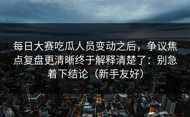每日大赛吃瓜人员变动之后，争议焦点复盘更清晰终于解释清楚了：别急着下结论（新手友好）