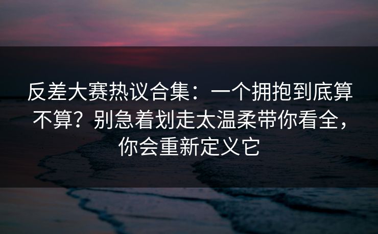 反差大赛热议合集：一个拥抱到底算不算？别急着划走太温柔带你看全，你会重新定义它  第1张