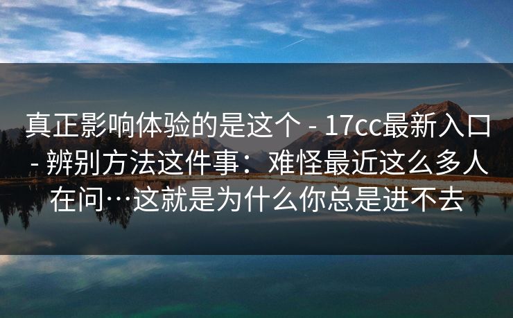 真正影响体验的是这个 - 17cc最新入口 - 辨别方法这件事：难怪最近这么多人在问…这就是为什么你总是进不去