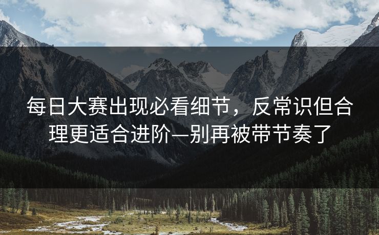 每日大赛出现必看细节，反常识但合理更适合进阶—别再被带节奏了