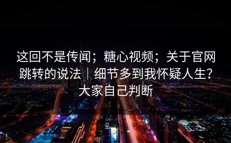 这回不是传闻；糖心视频；关于官网跳转的说法｜细节多到我怀疑人生？大家自己判断
