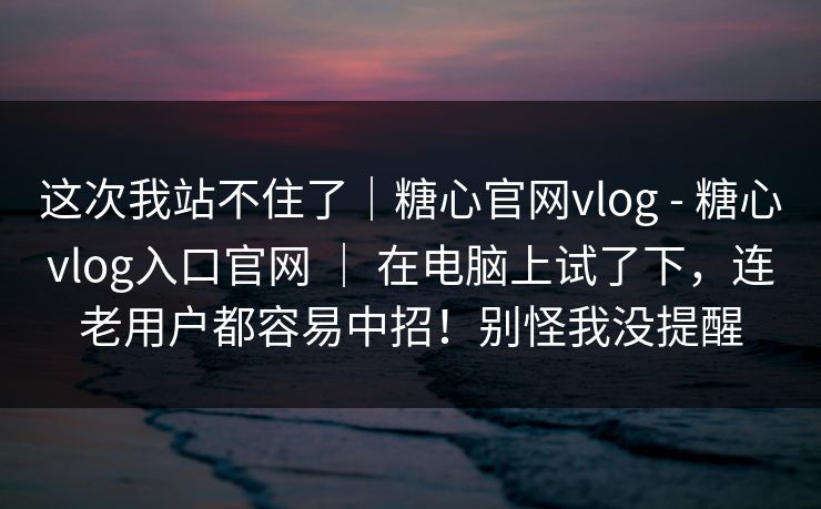 这次我站不住了|糖心官网vlog - 糖心vlog入口官网 | 在电脑上试了下,连老用户都容易中招!别怪我没提醒 第1张 这次我站不住了|糖心官网vlog - 糖心vlog入口官网 | 在电脑上试了下,连老用户都容易中招!别怪我没提醒 第1张
