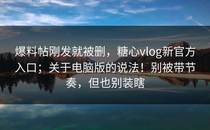 爆料帖刚发就被删,糖心vlog新官方入口;关于电脑版的说法!别被带节奏,但也别装瞎 第1张 爆料帖刚发就被删,糖心vlog新官方入口;关于电脑版的说法!别被带节奏,但也别装瞎 第1张
