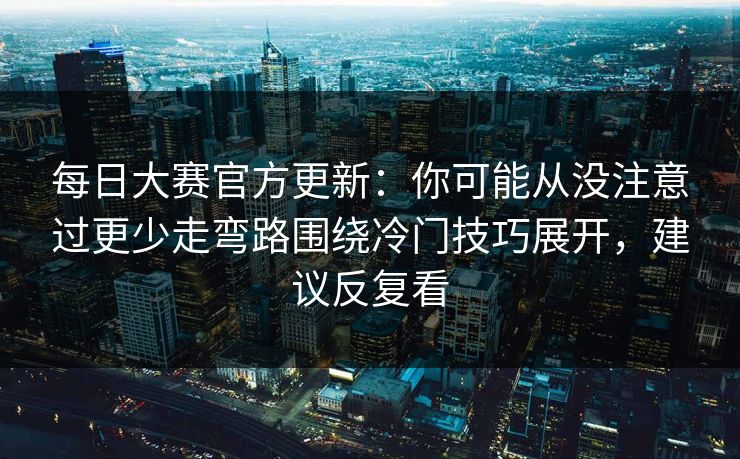 每日大赛官方更新：你可能从没注意过更少走弯路围绕冷门技巧展开，建议反复看  第1张