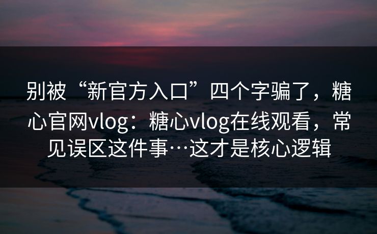 别被“新官方入口”四个字骗了，糖心官网vlog：糖心vlog在线观看，常见误区这件事…这才是核心逻辑