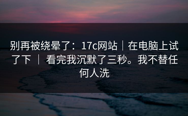 别再被绕晕了：17c网站｜在电脑上试了下 ｜ 看完我沉默了三秒。我不替任何人洗