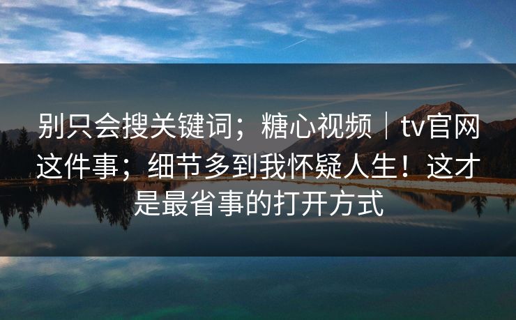 别只会搜关键词；糖心视频｜tv官网这件事；细节多到我怀疑人生！这才是最省事的打开方式