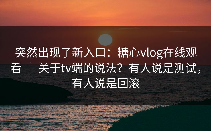 突然出现了新入口：糖心vlog在线观看 ｜ 关于tv端的说法？有人说是测试，有人说是回滚