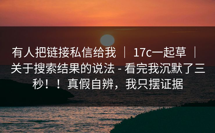 有人把链接私信给我 ｜ 17c一起草 ｜ 关于搜索结果的说法 - 看完我沉默了三秒！！真假自辨，我只摆证据