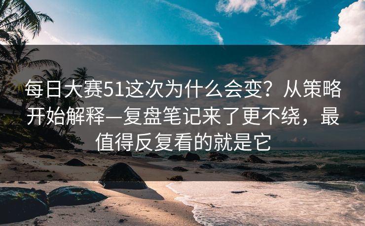 每日大赛51这次为什么会变？从策略开始解释—复盘笔记来了更不绕，最值得反复看的就是它