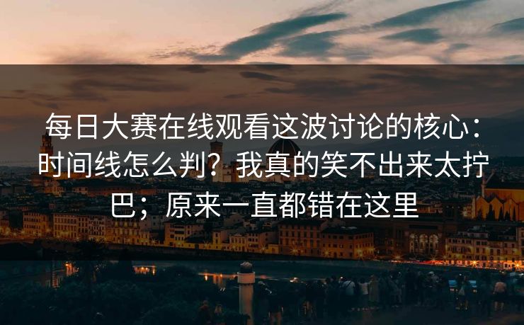 每日大赛在线观看这波讨论的核心：时间线怎么判？我真的笑不出来太拧巴；原来一直都错在这里