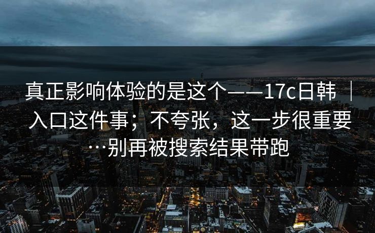 真正影响体验的是这个——17c日韩 ｜ 入口这件事；不夸张，这一步很重要…别再被搜索结果带跑