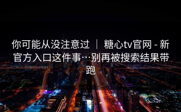 你可能从没注意过 ｜ 糖心tv官网 - 新官方入口这件事…别再被搜索结果带跑