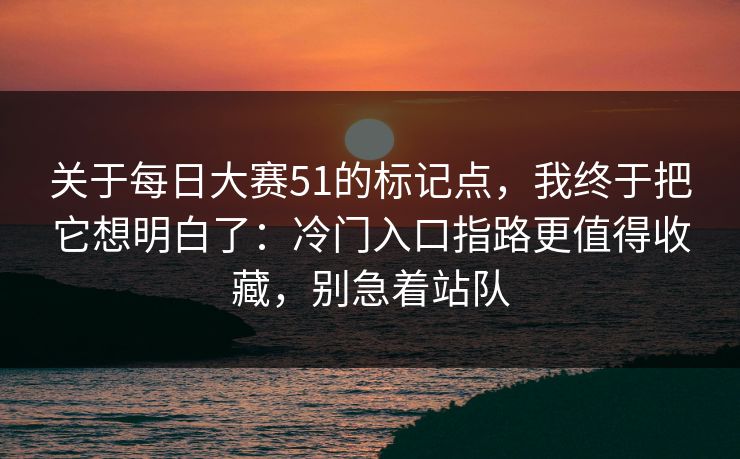 关于每日大赛51的标记点，我终于把它想明白了：冷门入口指路更值得收藏，别急着站队  第1张