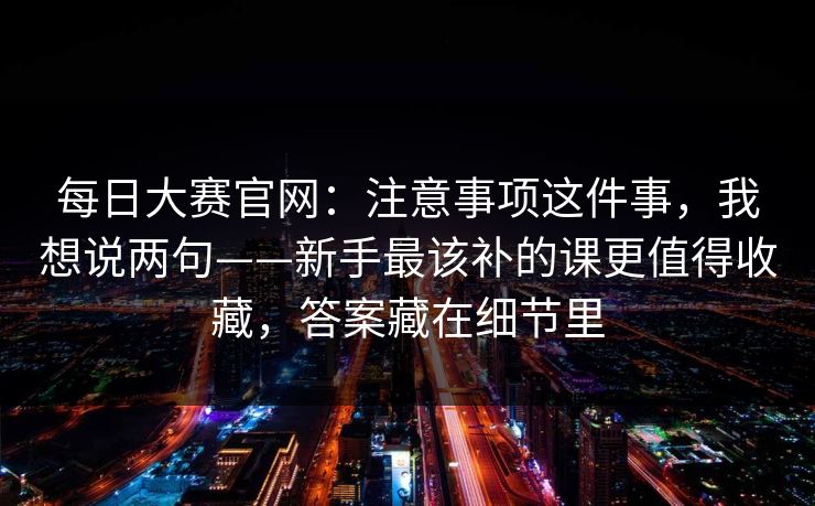 每日大赛官网：注意事项这件事，我想说两句——新手最该补的课更值得收藏，答案藏在细节里  第1张