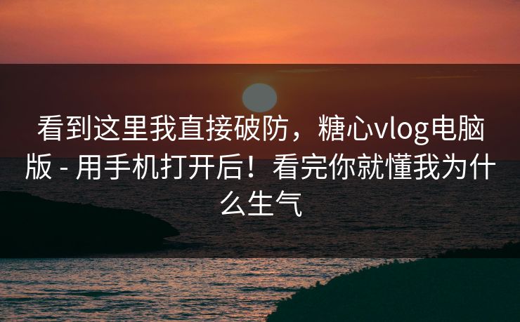 看到这里我直接破防，糖心vlog电脑版 - 用手机打开后！看完你就懂我为什么生气