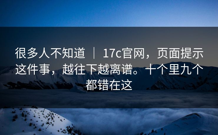 很多人不知道 ｜ 17c官网，页面提示这件事，越往下越离谱。十个里九个都错在这  第1张