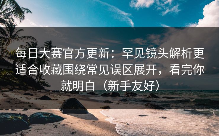 每日大赛官方更新：罕见镜头解析更适合收藏围绕常见误区展开，看完你就明白（新手友好）  第1张