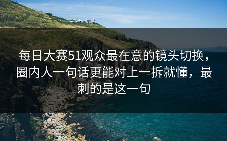 每日大赛51观众最在意的镜头切换,圈内人一句话更能对上一拆就懂,最刺的是这一句 第1张 每日大赛51观众最在意的镜头切换,圈内人一句话更能对上一拆就懂,最刺的是这一句 第1张