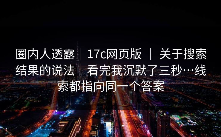 圈内人透露｜17c网页版 ｜ 关于搜索结果的说法｜看完我沉默了三秒…线索都指向同一个答案  第1张